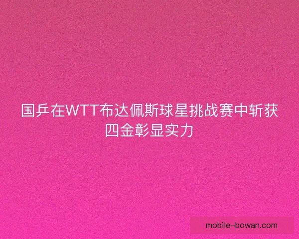 国乒在WTT布达佩斯球星挑战赛中斩获四金彰显实力