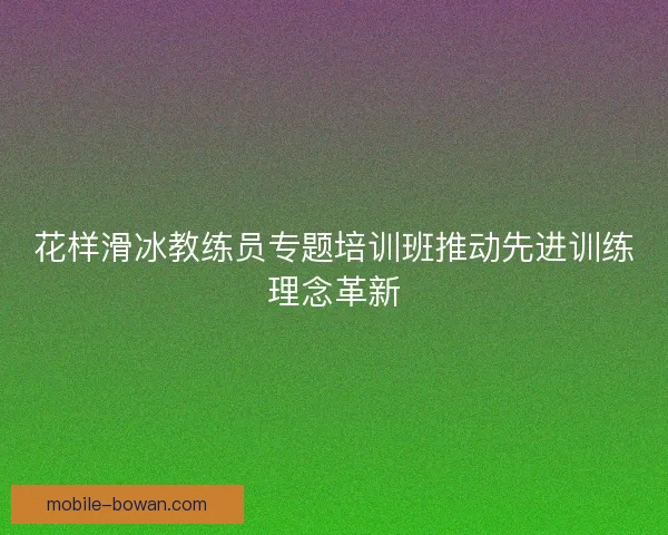 花样滑冰教练员专题培训班推动先进训练理念革新