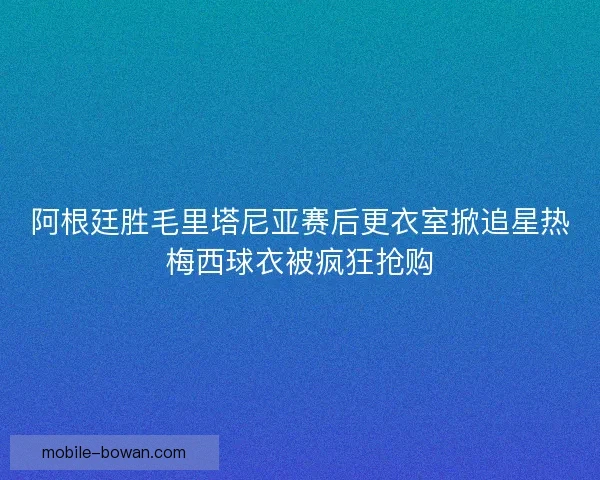 阿根廷胜毛里塔尼亚赛后更衣室掀追星热梅西球衣被疯狂抢购